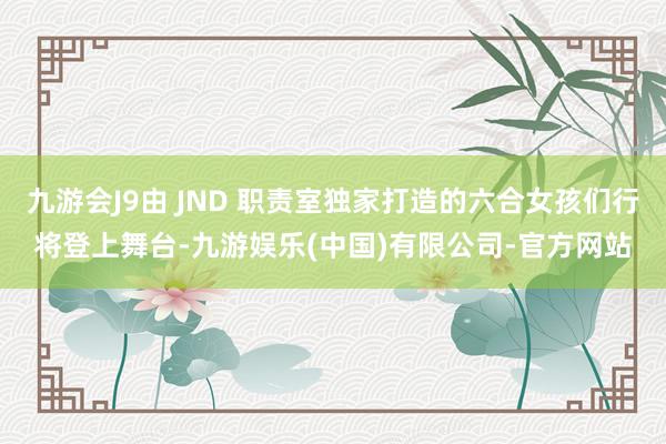 九游会J9由 JND 职责室独家打造的六合女孩们行将登上舞台-九游娱乐(中国)有限公司-官方网站