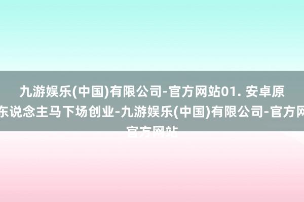 九游娱乐(中国)有限公司-官方网站01. 安卓原班东说念主马下场创业-九游娱乐(中国)有限公司-官方网站