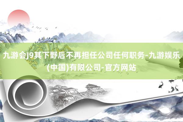 九游会J9其下野后不再担任公司任何职务-九游娱乐(中国)有限公司-官方网站