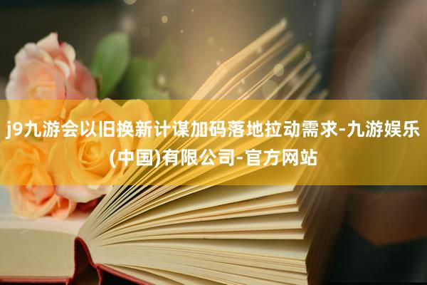 j9九游会以旧换新计谋加码落地拉动需求-九游娱乐(中国)有限公司-官方网站