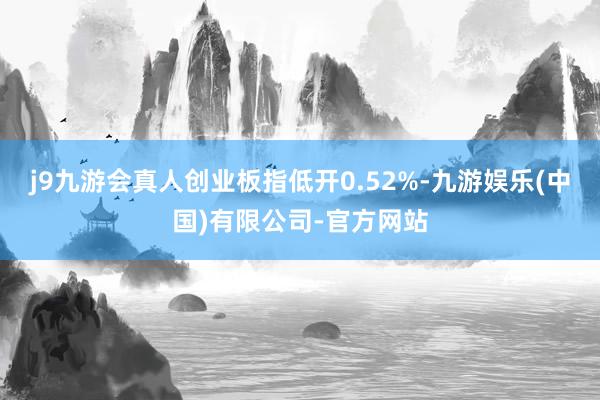 j9九游会真人创业板指低开0.52%-九游娱乐(中国)有限公司-官方网站
