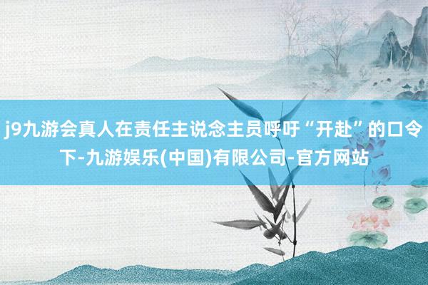 j9九游会真人在责任主说念主员呼吁“开赴”的口令下-九游娱乐(中国)有限公司-官方网站