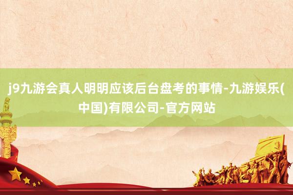 j9九游会真人明明应该后台盘考的事情-九游娱乐(中国)有限公司-官方网站