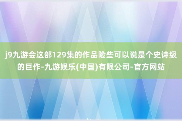 j9九游会这部129集的作品险些可以说是个史诗级的巨作-九游娱乐(中国)有限公司-官方网站