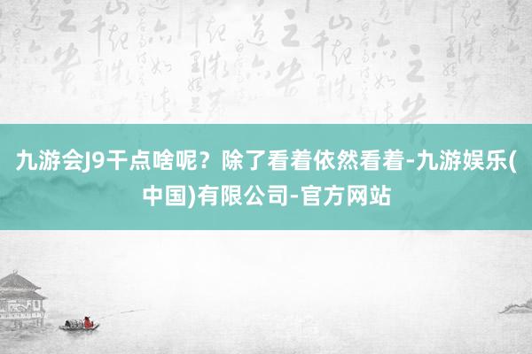 九游会J9干点啥呢？除了看着依然看着-九游娱乐(中国)有限公司-官方网站