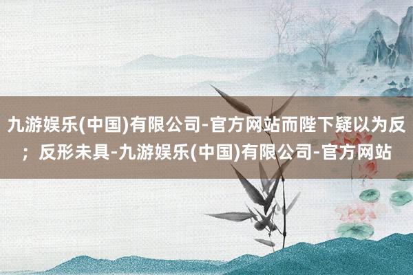 九游娱乐(中国)有限公司-官方网站而陛下疑以为反；反形未具-九游娱乐(中国)有限公司-官方网站