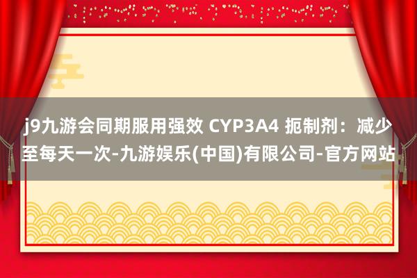 j9九游会同期服用强效 CYP3A4 扼制剂：减少至每天一次-九游娱乐(中国)有限公司-官方网站