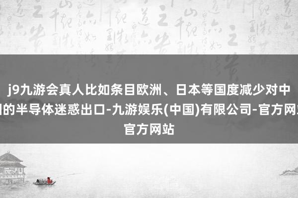j9九游会真人比如条目欧洲、日本等国度减少对中国的半导体迷惑出口-九游娱乐(中国)有限公司-官方网站