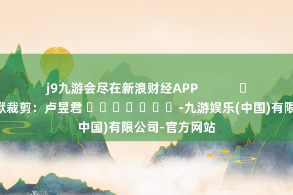 j9九游会尽在新浪财经APP            						包袱裁剪：卢昱君 							-九游娱乐(中国)有限公司-官方网站