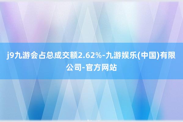 j9九游会占总成交额2.62%-九游娱乐(中国)有限公司-官方网站