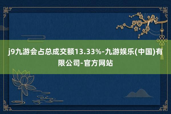 j9九游会占总成交额13.33%-九游娱乐(中国)有限公司-官方网站