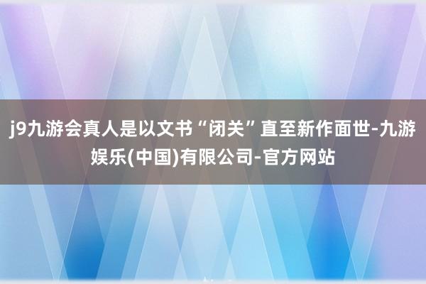 j9九游会真人是以文书“闭关”直至新作面世-九游娱乐(中国)有限公司-官方网站