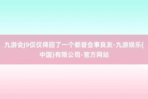 九游会J9仅仅得回了一个都督佥事良友-九游娱乐(中国)有限公司-官方网站