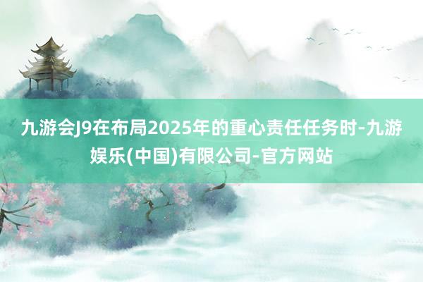 九游会J9　　在布局2025年的重心责任任务时-九游娱乐(中国)有限公司-官方网站