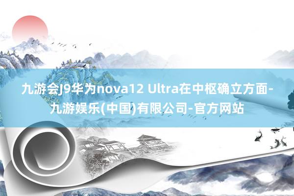 九游会J9华为nova12 Ultra在中枢确立方面-九游娱乐(中国)有限公司-官方网站