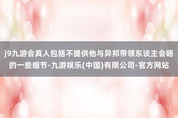 j9九游会真人包括不提供他与异邦带领东谈主会晤的一些细节-九游娱乐(中国)有限公司-官方网站