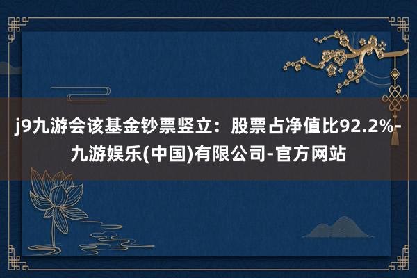 j9九游会该基金钞票竖立：股票占净值比92.2%-九游娱乐(中国)有限公司-官方网站