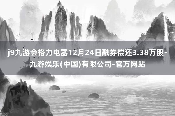 j9九游会格力电器12月24日融券偿还3.38万股-九游娱乐(中国)有限公司-官方网站