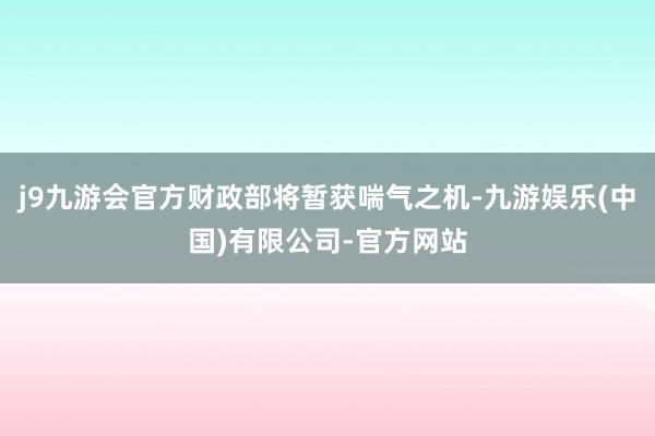 j9九游会官方财政部将暂获喘气之机-九游娱乐(中国)有限公司-官方网站