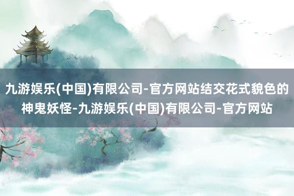 九游娱乐(中国)有限公司-官方网站结交花式貌色的神鬼妖怪-九游娱乐(中国)有限公司-官方网站