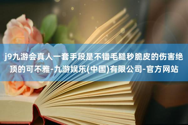 j9九游会真人一套手段是不错毛糙秒脆皮的伤害绝顶的可不雅-九游娱乐(中国)有限公司-官方网站