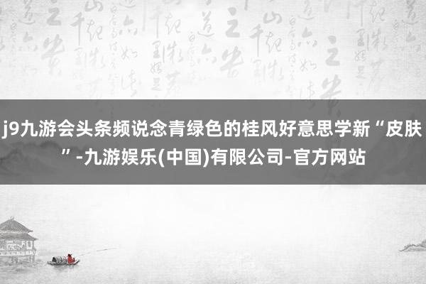 j9九游会头条频说念青绿色的桂风好意思学新“皮肤”-九游娱乐(中国)有限公司-官方网站