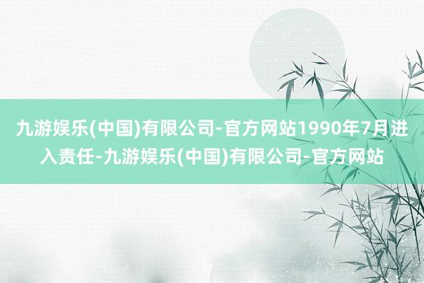 九游娱乐(中国)有限公司-官方网站1990年7月进入责任-九游娱乐(中国)有限公司-官方网站