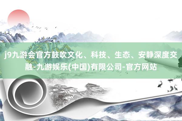 j9九游会官方鼓吹文化、科技、生态、安静深度交融-九游娱乐(中国)有限公司-官方网站