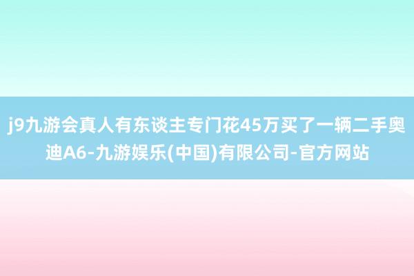 j9九游会真人有东谈主专门花45万买了一辆二手奥迪A6-九游娱乐(中国)有限公司-官方网站