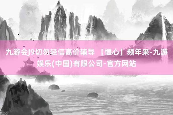 九游会J9切勿轻信高价辅导 【惬心】频年来-九游娱乐(中国)有限公司-官方网站