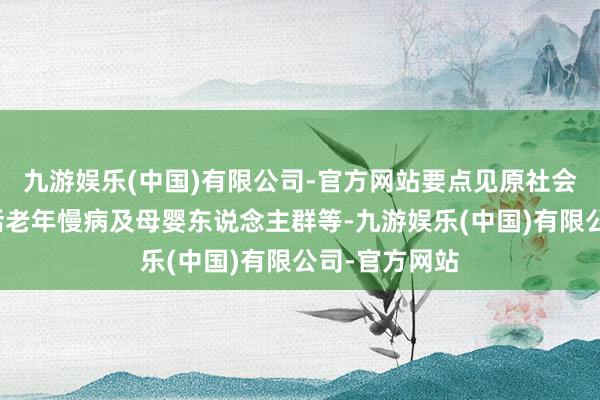 九游娱乐(中国)有限公司-官方网站要点见原社会脆弱群体包括老年慢病及母婴东说念主群等-九游娱乐(中国)有限公司-官方网站