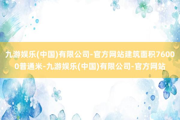 九游娱乐(中国)有限公司-官方网站建筑面积76000普通米-九游娱乐(中国)有限公司-官方网站