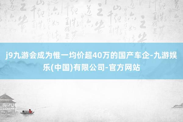 j9九游会成为惟一均价超40万的国产车企-九游娱乐(中国)有限公司-官方网站