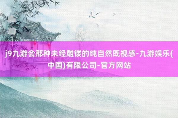 j9九游会那种未经雕镂的纯自然既视感-九游娱乐(中国)有限公司-官方网站