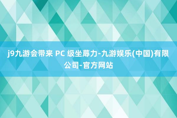 j9九游会带来 PC 级坐蓐力-九游娱乐(中国)有限公司-官方网站