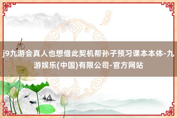 j9九游会真人也想借此契机帮孙子预习课本本体-九游娱乐(中国)有限公司-官方网站