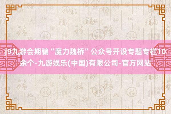 j9九游会期骗“魔力魏桥”公众号开设专题专栏10余个-九游娱乐(中国)有限公司-官方网站