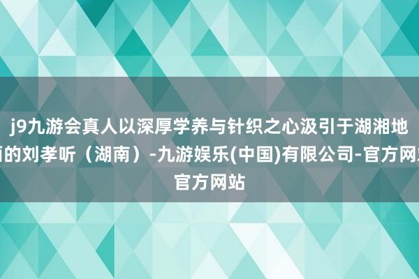 j9九游会真人以深厚学养与针织之心汲引于湖湘地面的刘孝听(湖南)-九游娱乐(中国)有限公司-官方网站