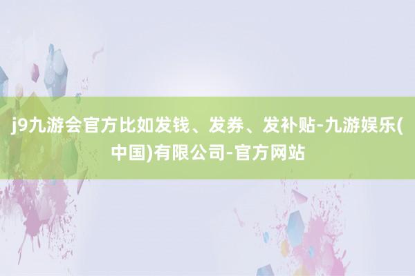 j9九游会官方比如发钱、发券、发补贴-九游娱乐(中国)有限公司-官方网站