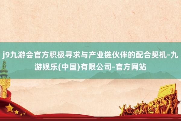 j9九游会官方积极寻求与产业链伙伴的配合契机-九游娱乐(中国)有限公司-官方网站