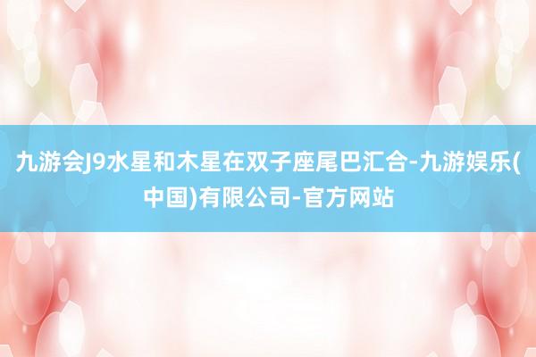 九游会J9水星和木星在双子座尾巴汇合-九游娱乐(中国)有限公司-官方网站