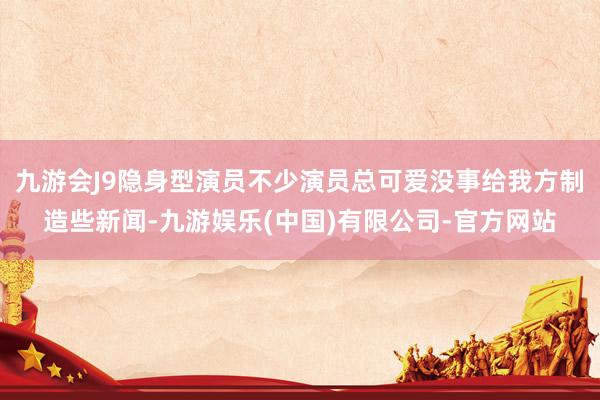 九游会J9隐身型演员不少演员总可爱没事给我方制造些新闻-九游娱乐(中国)有限公司-官方网站