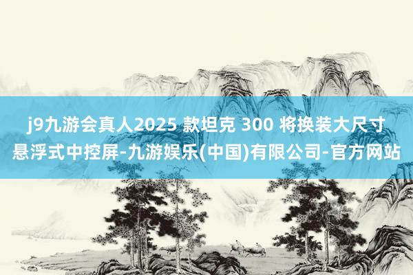 j9九游会真人2025 款坦克 300 将换装大尺寸悬浮式中控屏-九游娱乐(中国)有限公司-官方网站