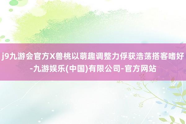 j9九游会官方X兽桃以萌趣调整力俘获浩荡搭客嗜好-九游娱乐(中国)有限公司-官方网站