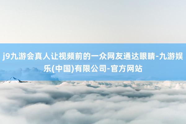 j9九游会真人让视频前的一众网友通达眼睛-九游娱乐(中国)有限公司-官方网站