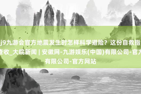 j9九游会官方地震发生时怎样科学避险？这份自救指南请查收_大皖新闻 | 安徽网-九游娱乐(中国)有限公司-官方网站