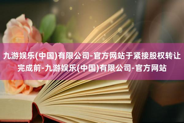 九游娱乐(中国)有限公司-官方网站于紧接股权转让完成前-九游娱乐(中国)有限公司-官方网站