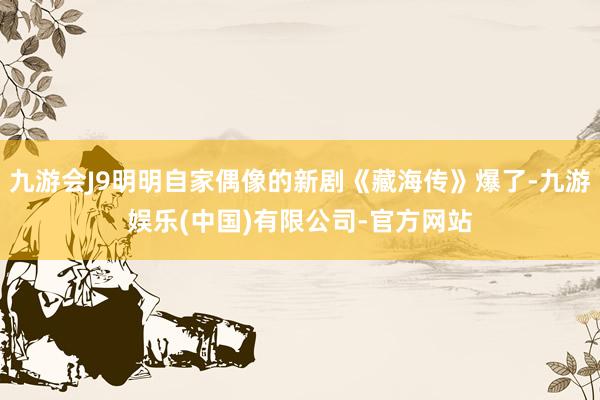 九游会J9明明自家偶像的新剧《藏海传》爆了-九游娱乐(中国)有限公司-官方网站