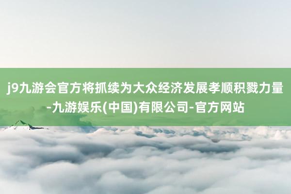 j9九游会官方将抓续为大众经济发展孝顺积戮力量-九游娱乐(中国)有限公司-官方网站