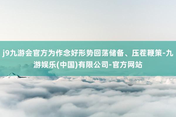 j9九游会官方为作念好形势回荡储备、压茬鞭策-九游娱乐(中国)有限公司-官方网站